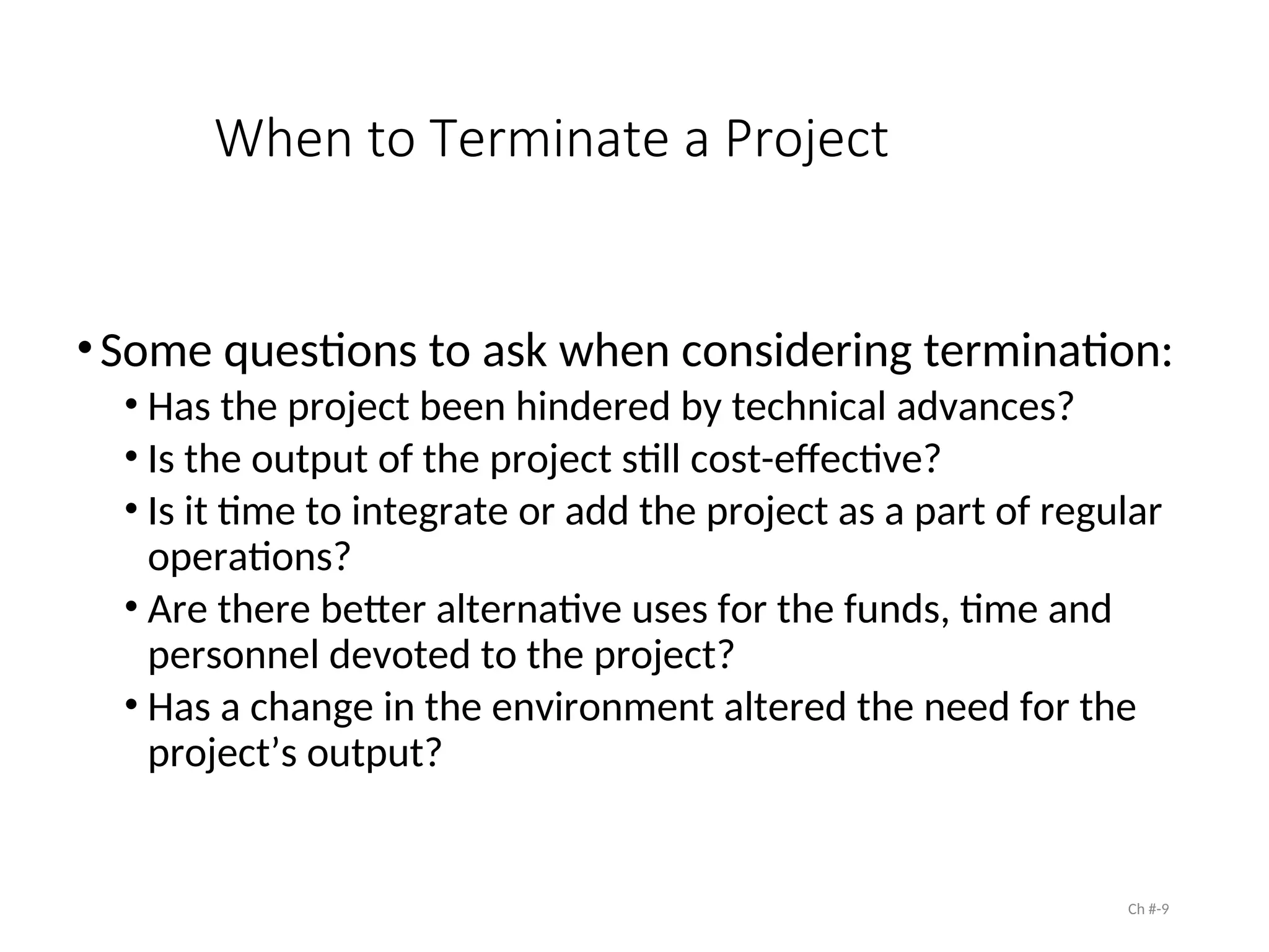 When to Terminate a Project
•Some questions to ask when considering termination:
• Has the project been hindered by technical advances?
• Is the output of the project still cost-effective?
• Is it time to integrate or add the project as a part of regular
operations?
• Are there better alternative uses for the funds, time and
personnel devoted to the project?
• Has a change in the environment altered the need for the
project’s output?
Ch #-9
 