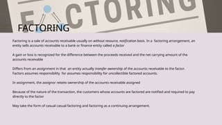 FACTORING
Factoring is a sale of accounts receivable usually on without resource, notification basis. In a factoring arrangement, an
entity sells accounts receivable to a bank or finance entity called a factor
A gain or loss is recognized for the difference between the proceeds received and the net carrying amount of the
accounts receivable
Differs from an assignment in that an entity actually transfer ownership of the accounts receivable to the factor.
Factors assumes responsibility for assumes responsibility for uncollectible factored accounts.
In assignment, the assignor retains ownership of the accounts receivable assigned
Because of the nature of the transaction, the customers whose accounts are factored are notified and required to pay
directly to the factor
May take the form of casual casual factoring and factoring as a continuing arrangement.
 