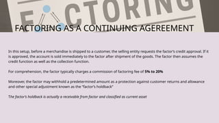 FACTORING AS A CONTINUING AGEREEMENT
In this setup, before a merchandise is shipped to a customer, the selling entity requests the factor’s credit approval. If it
is approved, the account is sold immediately to the factor after shipment of the goods. The factor then assumes the
credit function as well as the collection function.
For comprehension, the factor typically charges a commission of factoring fee of 5% to 20%
Moreover, the factor may withhold a predetermined amount as a protection against customer returns and allowance
and other special adjustment known as the “factor’s holdback”
The factor’s holdback is actually a receivable from factor and classified as current asset
 