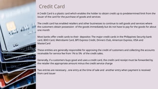 Credit Card
A Credit Card is a plastic card which enables the holder to obtain credit up to predetermined limit from the
issuer of the card for the purchase of goods and services
The credit card has enabled retailers and other businesses to continue to sell goods and services where
the customers obtain possession of the goods immediately but do not have to pay for the goods for about
one month
Most banks offer credit cards to their depositor. The major credit cards in the Philippines Security bank
card, BDO Card, Metrobank Card, BPI Express Credit, Dinners Club, American Express, VISA and
MasterCard
These entities are generally responsible for approving the credit of customers and collecting the accounts
receivable for service fee from 1% to 5% of the credit sales.
Generally, if a customers buys good and uses a credit card, the credit card receipt must be forwarded by
the retailer the appropriate amount minus the credit service charge
Two entries are necessary , one entry at the time of sale and another entry when payment is received
from card issuer
 