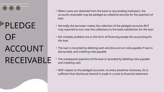 PLEDGE
OF
ACCOUNT
RECEIVABLE
• When Loans are obtained from the bank or any lending institution, the
accounts receivable may be pledged as collateral security for the payment of
loan
• Normally the borrower makes the collection of the pledged accounts BUT
may required to turn over the collections to the bank satisfaction for the loan
• NO complex problem are in this form of financing except the accounting for
the loan
• The loan is recorded by debiting cash and discount on note payable if loan is
discounted, and crediting note payable
• The subsequent payment of the loan is recorded by debiting note payable
and crediting cash
• With respect to the pledged accounts, no entry would be necessary. Its is
sufficient that disclosure thereof is made in a note to financial statement
 