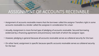 • Assignment of accounts receivable means that the borrower called the assignor Transfers right in some
accounts receivable to a lender called the assignee in consideration for a loan
• Actually, Assignment is more formal type of pledging of accounts receivable. Secured borrowing
evidenced by a financing agreement and promissory note both of which the assignor signs
• However, pledging is general because all accounts receivable serves as collateral security for the loan
• On other hand, assignment is specific because specific accounts receivable serves as collateral security
for the loan
ASSIGNMENT OF ACCOUNTS RECEIVABLE
 