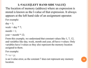 L-VALUE(LEFT HAND SIDE VALUE)
The location of memory (address) where an expression is
stored is known as the l-value of that expression. It always
appears at the left hand side of an assignment operator.
For example:
day = 1;
week = day * 7;
month = 1;
year = month * 12;
From this example, we understand that constant values like 1, 7, 12,
and variables like day, week, month and year, all have r-values. Only
variables have l-values as they also represent the memory location
assigned to them.
For example:
7 = x + y;
is an l-value error, as the constant 7 does not represent any memory
location.
15
 