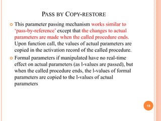 PASS BY COPY-RESTORE
 This parameter passing mechanism works similar to
‘pass-by-reference’ except that the changes to actual
parameters are made when the called procedure ends.
Upon function call, the values of actual parameters are
copied in the activation record of the called procedure.
 Formal parameters if manipulated have no real-time
effect on actual parameters (as l-values are passed), but
when the called procedure ends, the l-values of formal
parameters are copied to the l-values of actual
parameters
19
 