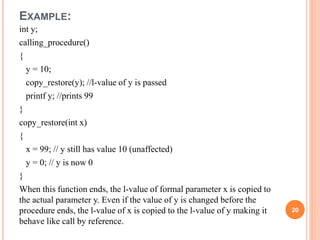 EXAMPLE:
int y;
calling_procedure()
{
y = 10;
copy_restore(y); //l-value of y is passed
printf y; //prints 99
}
copy_restore(int x)
{
x = 99; // y still has value 10 (unaffected)
y = 0; // y is now 0
}
When this function ends, the l-value of formal parameter x is copied to
the actual parameter y. Even if the value of y is changed before the
procedure ends, the l-value of x is copied to the l-value of y making it
behave like call by reference.
20
 