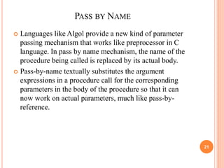 PASS BY NAME
 Languages like Algol provide a new kind of parameter
passing mechanism that works like preprocessor in C
language. In pass by name mechanism, the name of the
procedure being called is replaced by its actual body.
 Pass-by-name textually substitutes the argument
expressions in a procedure call for the corresponding
parameters in the body of the procedure so that it can
now work on actual parameters, much like pass-by-
reference.
21
 