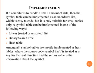 IMPLEMENTATION
If a compiler is to handle a small amount of data, then the
symbol table can be implemented as an unordered list,
which is easy to code, but it is only suitable for small tables
only. A symbol table can be implemented in one of the
following ways:
 Linear (sorted or unsorted) list
 Binary Search Tree
 Hash table
Among all, symbol tables are mostly implemented as hash
tables, where the source code symbol itself is treated as a
key for the hash function and the return value is the
information about the symbol
24
 