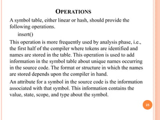 OPERATIONS
A symbol table, either linear or hash, should provide the
following operations.
insert()
This operation is more frequently used by analysis phase, i.e.,
the first half of the compiler where tokens are identified and
names are stored in the table. This operation is used to add
information in the symbol table about unique names occurring
in the source code. The format or structure in which the names
are stored depends upon the compiler in hand.
An attribute for a symbol in the source code is the information
associated with that symbol. This information contains the
value, state, scope, and type about the symbol.
25
 