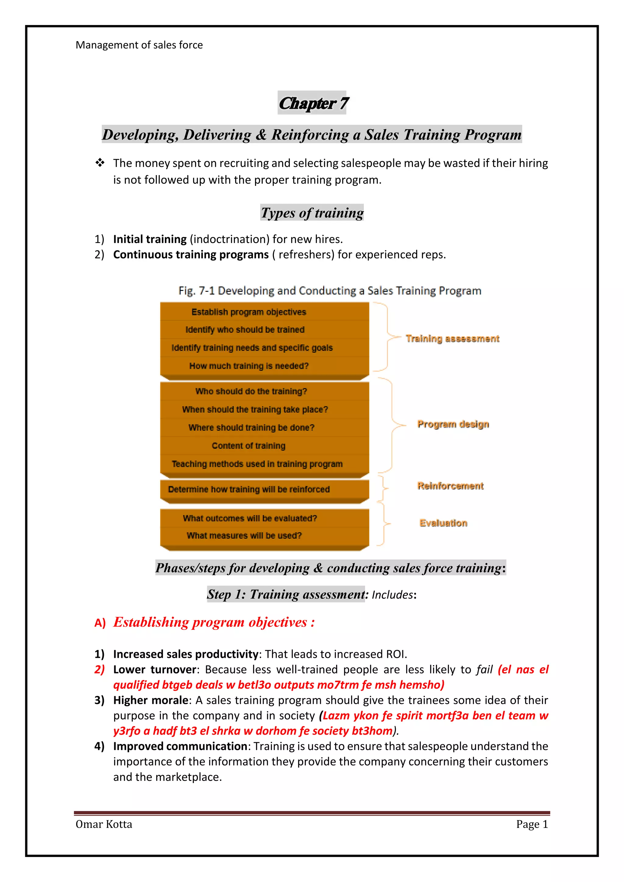 Management of sales force
Omar Kotta Page 1
Developing, Delivering & Reinforcing a Sales Training Program
 The money spent on recruiting and selecting salespeople may be wasted if their hiring
is not followed up with the proper training program.
Types of training
1) Initial training (indoctrination) for new hires.
2) Continuous training programs ( refreshers) for experienced reps.
Phases/steps for developing & conducting sales force training:
Step 1: Training assessment: Includes:
A) Establishing program objectives :
1) Increased sales productivity: That leads to increased ROI.
2) Lower turnover: Because less well-trained people are less likely to fail (el nas el
qualified btgeb deals w betl3o outputs mo7trm fe msh hemsho)
3) Higher morale: A sales training program should give the trainees some idea of their
purpose in the company and in society (Lazm ykon fe spirit mortf3a ben el team w
y3rfo a hadf bt3 el shrka w dorhom fe society bt3hom).
4) Improved communication: Training is used to ensure that salespeople understand the
importance of the information they provide the company concerning their customers
and the marketplace.
 