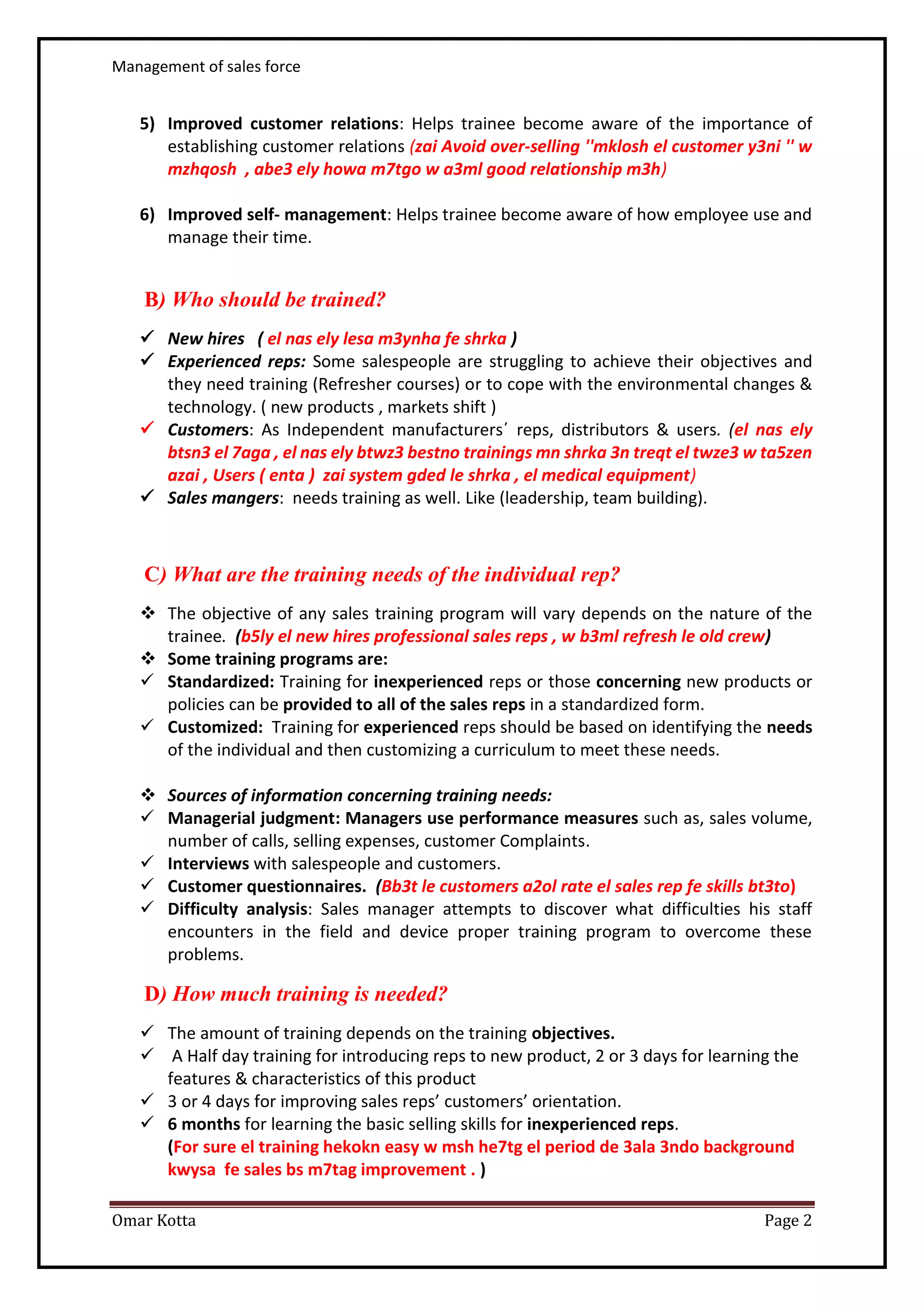 Management of sales force
Omar Kotta Page 2
5) Improved customer relations: Helps trainee become aware of the importance of
establishing customer relations (zai Avoid over-selling ''mklosh el customer y3ni '' w
mzhqosh , abe3 ely howa m7tgo w a3ml good relationship m3h)
6) Improved self- management: Helps trainee become aware of how employee use and
manage their time.
B) Who should be trained?
 New hires ( el nas ely lesa m3ynha fe shrka )
 Experienced reps: Some salespeople are struggling to achieve their objectives and
they need training (Refresher courses) or to cope with the environmental changes &
technology. ( new products , markets shift )
 Customers: As Independent manufacturers΄ reps, distributors & users. (el nas ely
btsn3 el 7aga , el nas ely btwz3 bestno trainings mn shrka 3n treqt el twze3 w ta5zen
azai , Users ( enta ) zai system gded le shrka , el medical equipment)
 Sales mangers: needs training as well. Like (leadership, team building).
C) What are the training needs of the individual rep?
 The objective of any sales training program will vary depends on the nature of the
trainee. (b5ly el new hires professional sales reps , w b3ml refresh le old crew)
 Some training programs are:
 Standardized: Training for inexperienced reps or those concerning new products or
policies can be provided to all of the sales reps in a standardized form.
 Customized: Training for experienced reps should be based on identifying the needs
of the individual and then customizing a curriculum to meet these needs.
 Sources of information concerning training needs:
 Managerial judgment: Managers use performance measures such as, sales volume,
number of calls, selling expenses, customer Complaints.
 Interviews with salespeople and customers.
 Customer questionnaires. (Bb3t le customers a2ol rate el sales rep fe skills bt3to)
 Difficulty analysis: Sales manager attempts to discover what difficulties his staff
encounters in the field and device proper training program to overcome these
problems.
D) How much training is needed?
 The amount of training depends on the training objectives.
 A Half day training for introducing reps to new product, 2 or 3 days for learning the
features & characteristics of this product
 3 or 4 days for improving sales reps’ customers’ orientation.
 6 months for learning the basic selling skills for inexperienced reps.
(For sure el training hekokn easy w msh he7tg el period de 3ala 3ndo background
kwysa fe sales bs m7tag improvement . )
 