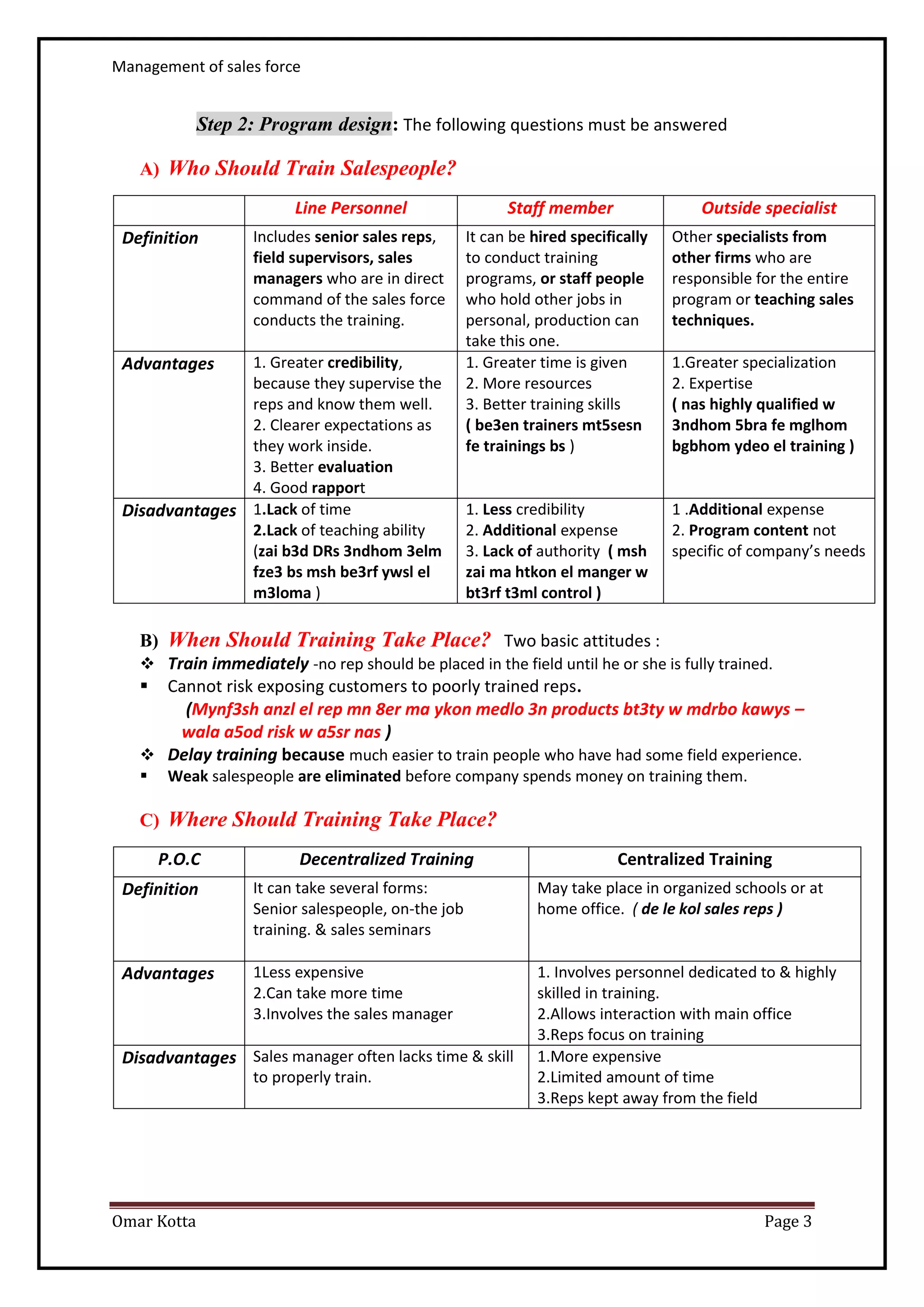 Management of sales force
Omar Kotta Page 3
Step 2: Program design: The following questions must be answered
A) Who Should Train Salespeople?
Line Personnel Staff member Outside specialist
Definition Includes senior sales reps,
field supervisors, sales
managers who are in direct
command of the sales force
conducts the training.
It can be hired specifically
to conduct training
programs, or staff people
who hold other jobs in
personal, production can
take this one.
Other specialists from
other firms who are
responsible for the entire
program or teaching sales
techniques.
Advantages 1. Greater credibility,
because they supervise the
reps and know them well.
2. Clearer expectations as
they work inside.
3. Better evaluation
4. Good rapport
1. Greater time is given
2. More resources
3. Better training skills
( be3en trainers mt5sesn
fe trainings bs )
1.Greater specialization
2. Expertise
( nas highly qualified w
3ndhom 5bra fe mglhom
bgbhom ydeo el training )
Disadvantages 1.Lack of time
2.Lack of teaching ability
(zai b3d DRs 3ndhom 3elm
fze3 bs msh be3rf ywsl el
m3loma )
1. Less credibility
2. Additional expense
3. Lack of authority ( msh
zai ma htkon el manger w
bt3rf t3ml control )
1 .Additional expense
2. Program content not
specific of company’s needs
B) When Should Training Take Place? Two basic attitudes :
 Train immediately -no rep should be placed in the field until he or she is fully trained.
 Cannot risk exposing customers to poorly trained reps.
(Mynf3sh anzl el rep mn 8er ma ykon medlo 3n products bt3ty w mdrbo kawys –
wala a5od risk w a5sr nas )
 Delay training because much easier to train people who have had some field experience.
 Weak salespeople are eliminated before company spends money on training them.
C) Where Should Training Take Place?
P.O.C Decentralized Training Centralized Training
Definition It can take several forms:
Senior salespeople, on-the job
training. & sales seminars
May take place in organized schools or at
home office. ( de le kol sales reps )
Advantages 1Less expensive
2.Can take more time
3.Involves the sales manager
1. Involves personnel dedicated to & highly
skilled in training.
2.Allows interaction with main office
3.Reps focus on training
Disadvantages Sales manager often lacks time & skill
to properly train.
1.More expensive
2.Limited amount of time
3.Reps kept away from the field
 