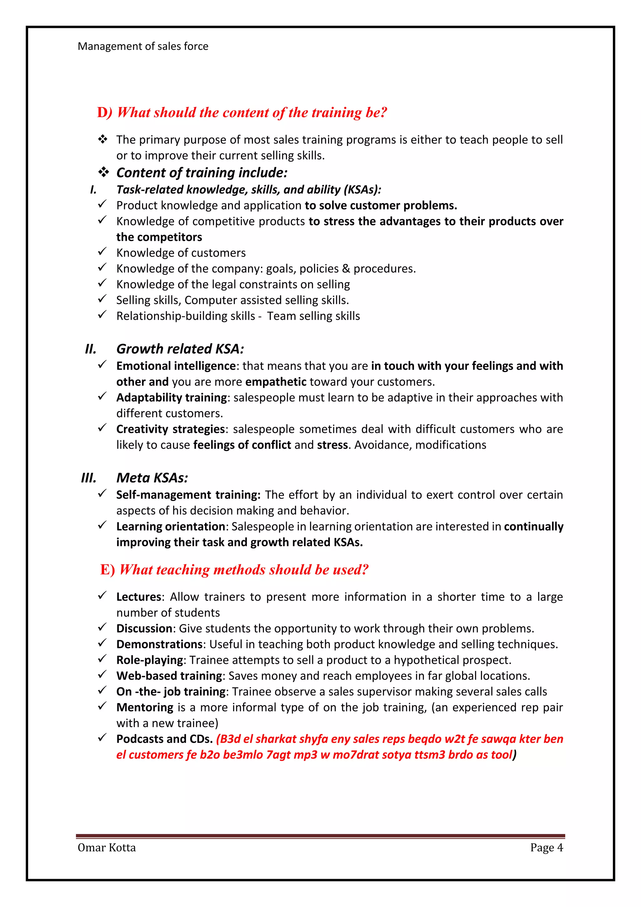 Management of sales force
Omar Kotta Page 4
D) What should the content of the training be?
 The primary purpose of most sales training programs is either to teach people to sell
or to improve their current selling skills.
 Content of training include:
I. Task-related knowledge, skills, and ability (KSAs):
 Product knowledge and application to solve customer problems.
 Knowledge of competitive products to stress the advantages to their products over
the competitors
 Knowledge of customers
 Knowledge of the company: goals, policies & procedures.
 Knowledge of the legal constraints on selling
 Selling skills, Computer assisted selling skills.
 Relationship-building skills - Team selling skills
II. Growth related KSA:
 Emotional intelligence: that means that you are in touch with your feelings and with
other and you are more empathetic toward your customers.
 Adaptability training: salespeople must learn to be adaptive in their approaches with
different customers.
 Creativity strategies: salespeople sometimes deal with difficult customers who are
likely to cause feelings of conflict and stress. Avoidance, modifications
III. Meta KSAs:
 Self-management training: The effort by an individual to exert control over certain
aspects of his decision making and behavior.
 Learning orientation: Salespeople in learning orientation are interested in continually
improving their task and growth related KSAs.
E) What teaching methods should be used?
 Lectures: Allow trainers to present more information in a shorter time to a large
number of students
 Discussion: Give students the opportunity to work through their own problems.
 Demonstrations: Useful in teaching both product knowledge and selling techniques.
 Role-playing: Trainee attempts to sell a product to a hypothetical prospect.
 Web-based training: Saves money and reach employees in far global locations.
 On -the- job training: Trainee observe a sales supervisor making several sales calls
 Mentoring is a more informal type of on the job training, (an experienced rep pair
with a new trainee)
 Podcasts and CDs. (B3d el sharkat shyfa eny sales reps beqdo w2t fe sawqa kter ben
el customers fe b2o be3mlo 7agt mp3 w mo7drat sotya ttsm3 brdo as tool)
 