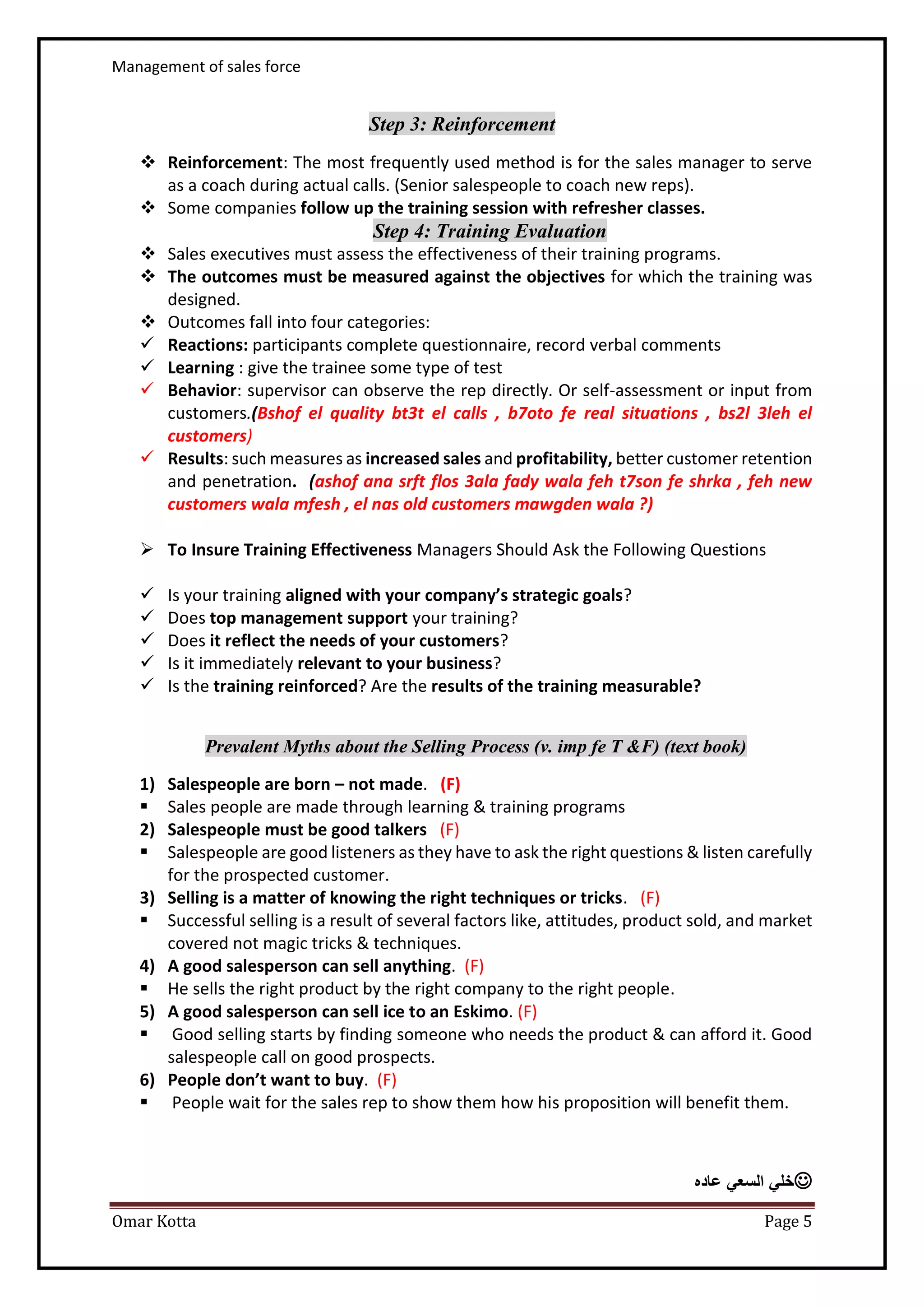 Management of sales force
Omar Kotta Page 5
Step 3: Reinforcement
 Reinforcement: The most frequently used method is for the sales manager to serve
as a coach during actual calls. (Senior salespeople to coach new reps).
 Some companies follow up the training session with refresher classes.
Step 4: Training Evaluation
 Sales executives must assess the effectiveness of their training programs.
 The outcomes must be measured against the objectives for which the training was
designed.
 Outcomes fall into four categories:
 Reactions: participants complete questionnaire, record verbal comments
 Learning : give the trainee some type of test
 Behavior: supervisor can observe the rep directly. Or self-assessment or input from
customers.(Bshof el quality bt3t el calls , b7oto fe real situations , bs2l 3leh el
customers)
 Results: such measures as increased sales and profitability, better customer retention
and penetration. (ashof ana srft flos 3ala fady wala feh t7son fe shrka , feh new
customers wala mfesh , el nas old customers mawgden wala ?)
 To Insure Training Effectiveness Managers Should Ask the Following Questions
 Is your training aligned with your company’s strategic goals?
 Does top management support your training?
 Does it reflect the needs of your customers?
 Is it immediately relevant to your business?
 Is the training reinforced? Are the results of the training measurable?
Prevalent Myths about the Selling Process (v. imp fe T &F) (text book)
1) Salespeople are born – not made. (F)
 Sales people are made through learning & training programs
2) Salespeople must be good talkers (F)
 Salespeople are good listeners as they have to ask the right questions & listen carefully
for the prospected customer.
3) Selling is a matter of knowing the right techniques or tricks. (F)
 Successful selling is a result of several factors like, attitudes, product sold, and market
covered not magic tricks & techniques.
4) A good salesperson can sell anything. (F)
 He sells the right product by the right company to the right people.
5) A good salesperson can sell ice to an Eskimo. (F)
 Good selling starts by finding someone who needs the product & can afford it. Good
salespeople call on good prospects.
6) People don’t want to buy. (F)
 People wait for the sales rep to show them how his proposition will benefit them.
‫عاده‬ ‫السعي‬ ‫خلي‬
 