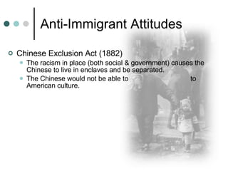Anti-Immigrant Attitudes Chinese Exclusion Act (1882) The racism in place (both social & government) causes the Chinese to live in enclaves and be separated. The Chinese would not be able to  to American culture. 