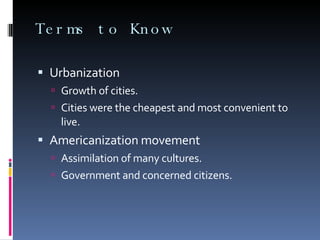 Terms to Know Urbanization Growth of cities. Cities were the cheapest and most convenient to live. Americanization movement Assimilation of many cultures. Government and concerned citizens. 