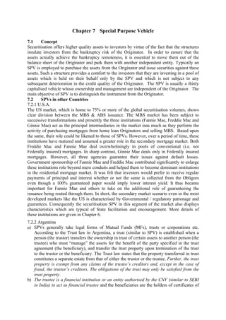 Chapter 7 Special Purpose Vehicle

7.1      Concept
Securitisation offers higher quality assets to investors by virtue of the fact that the structures
insulate investors from the bankruptcy risk of the Originator. In order to ensure that the
assets actually achieve the bankruptcy remoteness, it is essential to move them out of the
balance sheet of the Originator and park them with another independent entity. Typically an
SPV is employed to purchase the assets from the Originator and issue securities against these
assets. Such a structure provides a comfort to the investors that they are investing in a pool of
assets which is held on their behalf only by the SPV and which is not subject to any
subsequent deterioration in the credit quality of the Originator. The SPV is usually a thinly
capitalised vehicle whose ownership and management are independent of the Originator. The
main objective of SPV is to distinguish the instrument from the Originator.
7.2      SPVs in other Countries
7.2.1 U.S.A.
The US market, which is home to 75% or more of the global securitisation volumes, shows
clear division between the MBS & ABS issuance. The MBS market has been subject to
successive transformations and presently the three institutions (Fannie Mae, Freddie Mac and
Ginnie Mae) act as the principal intermediaries in the market inas much as they perform the
activity of purchasing mortgages from home loan Originators and selling MBS. Based upon
the same, their role could be likened to those of SPVs. However, over a period of time, these
institutions have matured and assumed a greater role in the secondary mortgage market. Both
Freddie Mac and Fannie Mae deal overwhelmingly in pools of conventional (i.e. not
Federally insured) mortgages. In sharp contrast, Ginnie Mae deals only in Federally insured
mortgages. However, all three agencies guarantee their issues against default losses.
Government sponsorship of Fannie Mae and Freddie Mac contributed significantly to enlarge
these institutions role beyond mere conduits and helped them to become dominant institutions
in the residential mortgage market. It was felt that investors would prefer to receive regular
payments of principal and interest whether or not the same is collected from the Obligors
even though a 100% guaranteed paper would imply lower interest yield. It thus became
important for Fannie Mae and others to take on the additional role of guaranteeing the
issuance being routed through them. In short, the secondary market scenario even in the most
developed markets like the US is characterised by Governmental / regulatory patronage and
guarantees. Consequently the securitisation SPV in this segment of the market also displays
characteristics which are typical of State facilitation and encouragement. More details of
these institutions are given in Chapter 6.
7.2.2 Argentina
a) SPVs generally take legal forms of Mutual Funds (MFs), trusts or corporations etc.
    According to the Trust law in Argentina, a trust (similar to SPV) is established when a
    person (the trustor) transfers the ownership in trust of certain assets to another person (the
    trustee) who must “manage” the assets for the benefit of the party specified in the trust
    agreement (the beneficiary), and transfer the trust property upon termination of the trust
    to the trustor or the beneficiary. The Trust law states that the property transferred in trust
    constitutes a separate estate from that of either the trustor or the trustee. Further, the trust
    property is exempt from any claims of the trustee’s creditors and, except in the case of
    fraud, the trustor’s creditors. The obligations of the trust may only be satisfied from the
    trust property.
b) The trustee is a financial institution or an entity authorised by the CNV (similar to SEBI
    in India) to act as financial trustee and the beneficiaries are the holders of certificates of
 