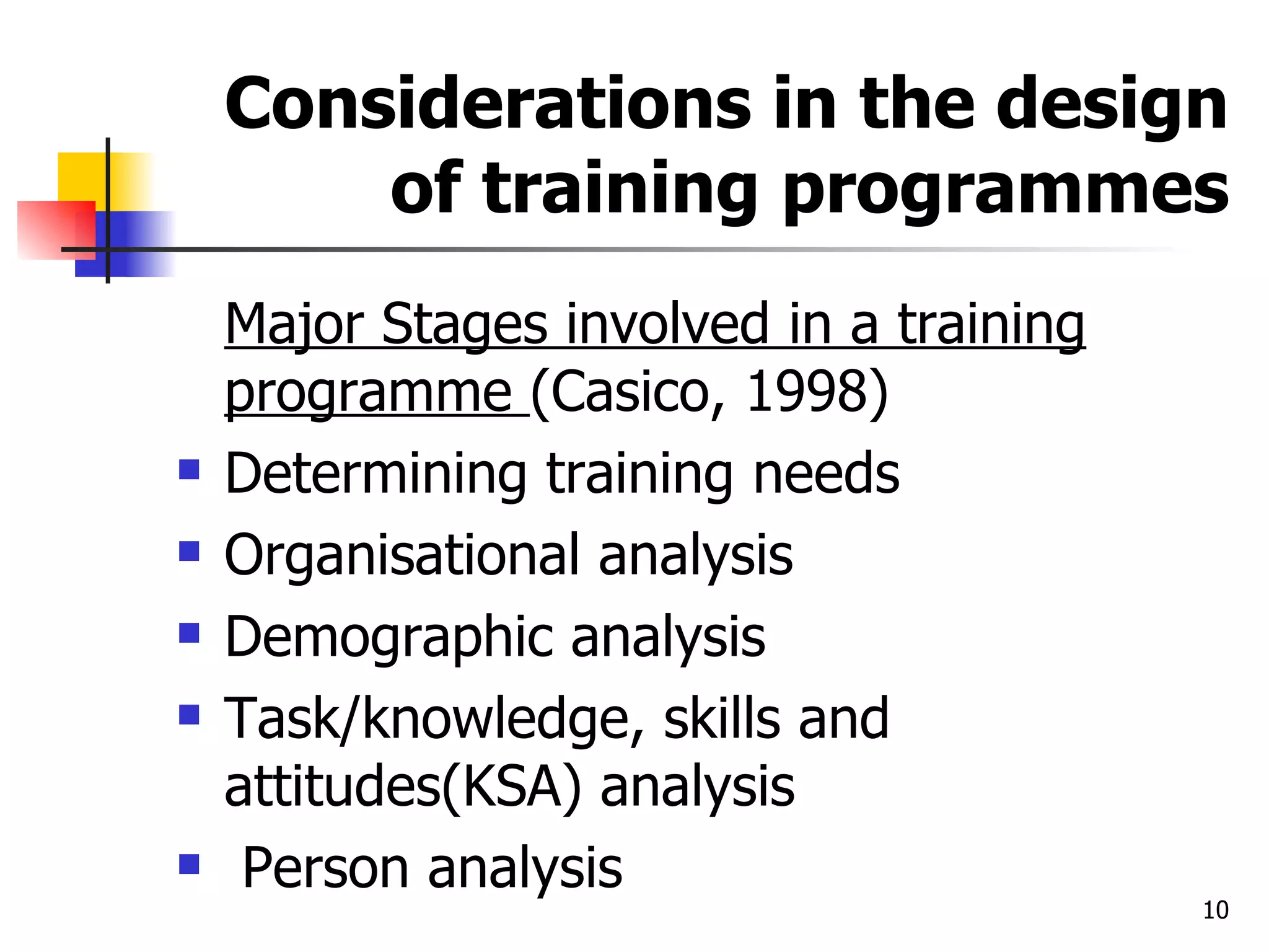 Considerations in the design of training programmes Major Stages involved in a training programme  (Casico, 1998) Determining training needs Organisational analysis Demographic analysis Task/knowledge, skills and attitudes(KSA) analysis Person analysis 