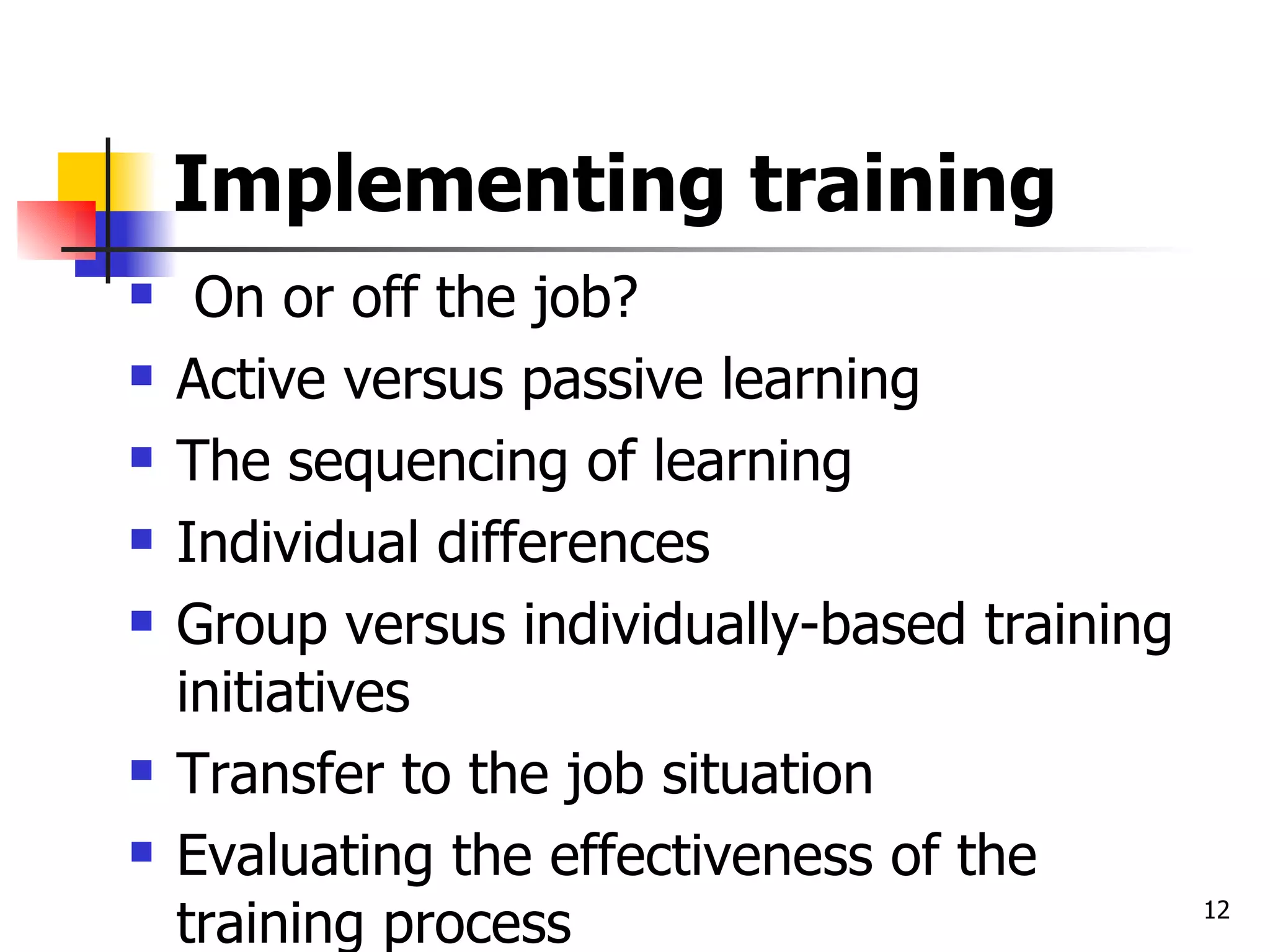 Implementing training On or off the job? Active versus passive learning The sequencing of learning Individual differences Group versus individually-based training initiatives Transfer to the job situation Evaluating the effectiveness of the training process 