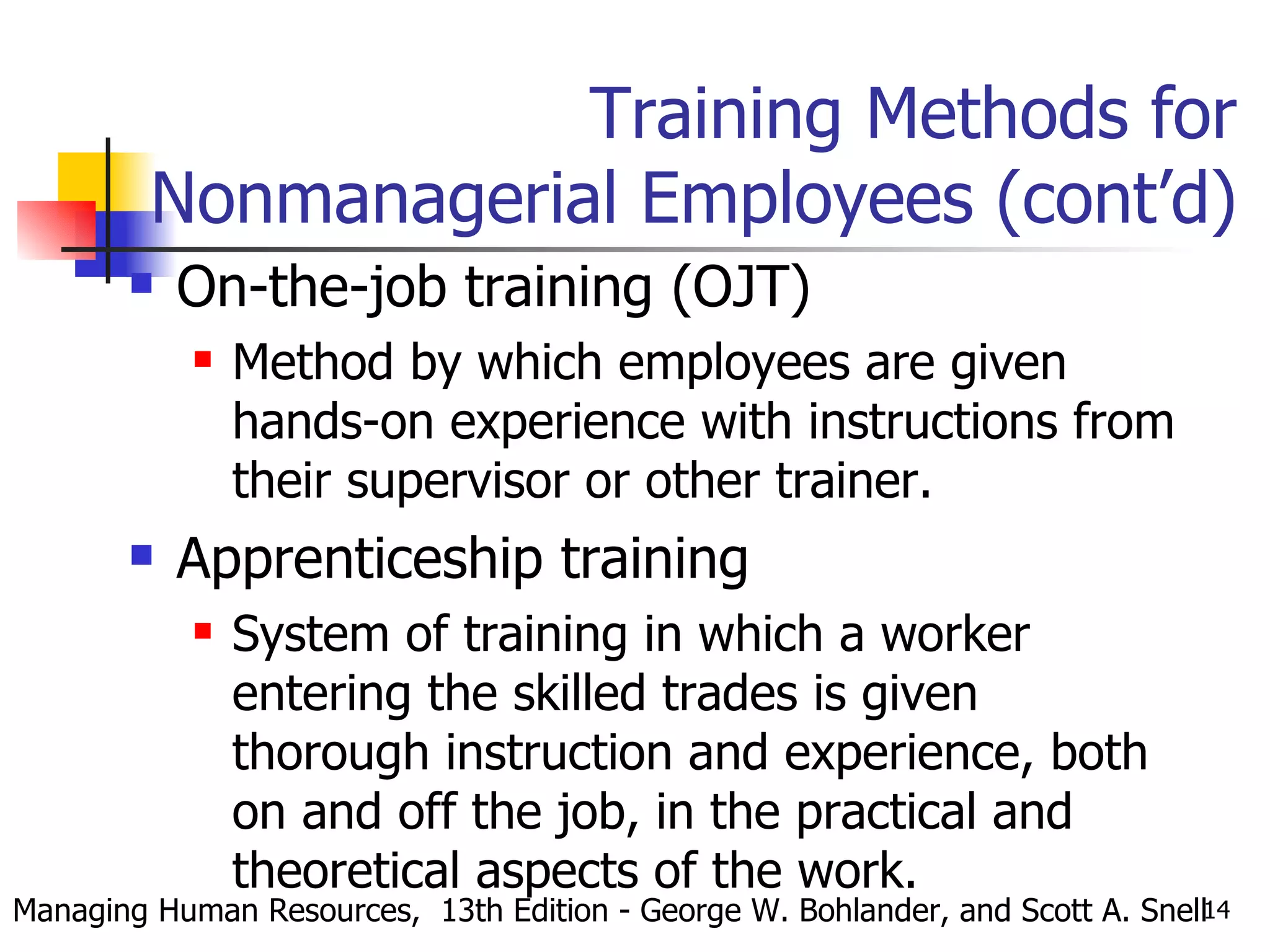Training Methods for Nonmanagerial Employees (cont’d) On-the-job training (OJT) Method by which employees are given hands-on experience with instructions from their supervisor or other trainer. Apprenticeship training System of training in which a worker entering the skilled trades is given thorough instruction and experience, both on and off the job, in the practical and theoretical aspects of the work. Managing Human Resources,  13th Edition - George W. Bohlander, and Scott A. Snell 