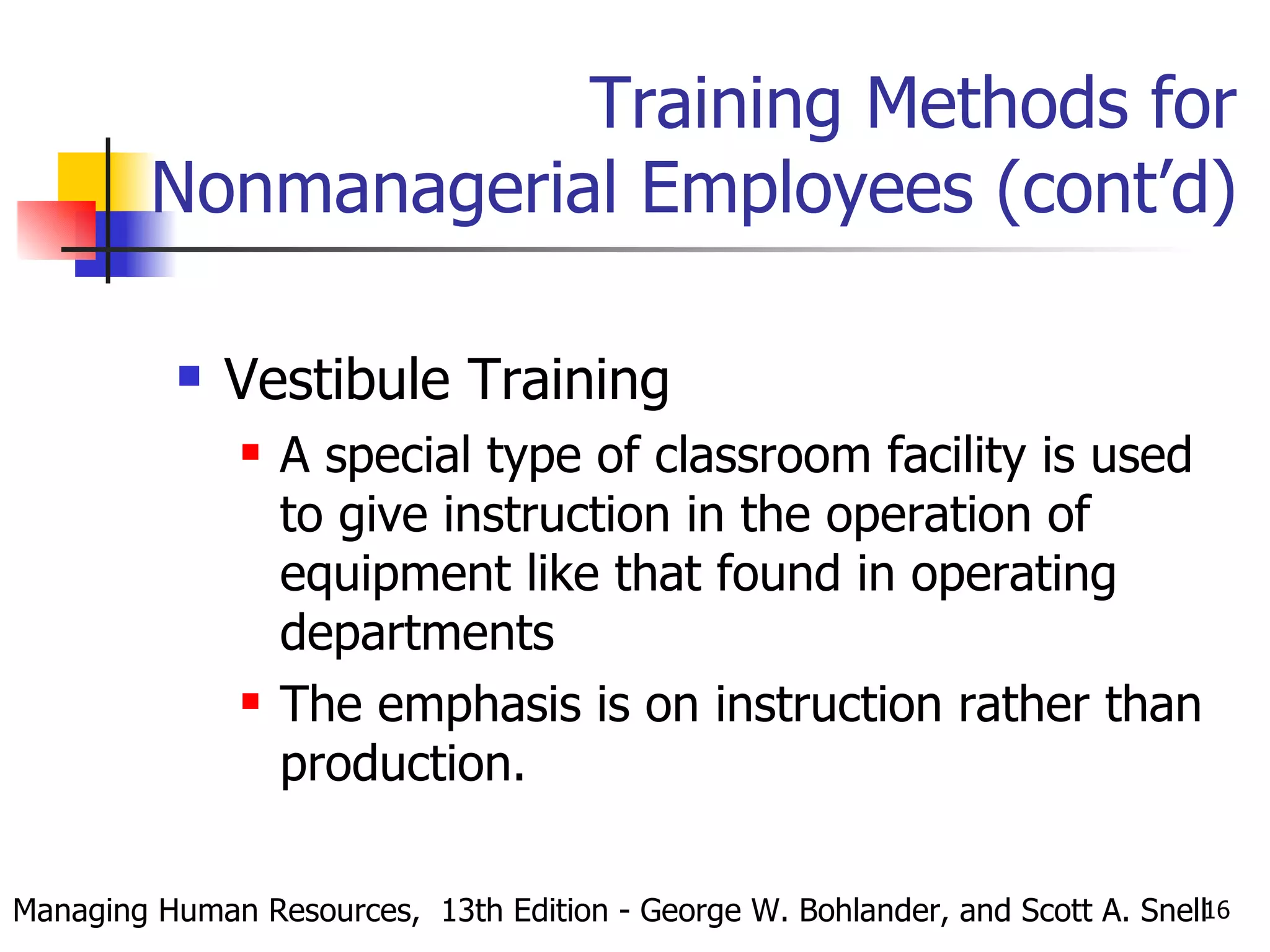 Training Methods for Nonmanagerial Employees (cont’d) Vestibule Training A special type of classroom facility is used to give instruction in the operation of equipment like that found in operating departments The emphasis is on instruction rather than production. Managing Human Resources,  13th Edition - George W. Bohlander, and Scott A. Snell 