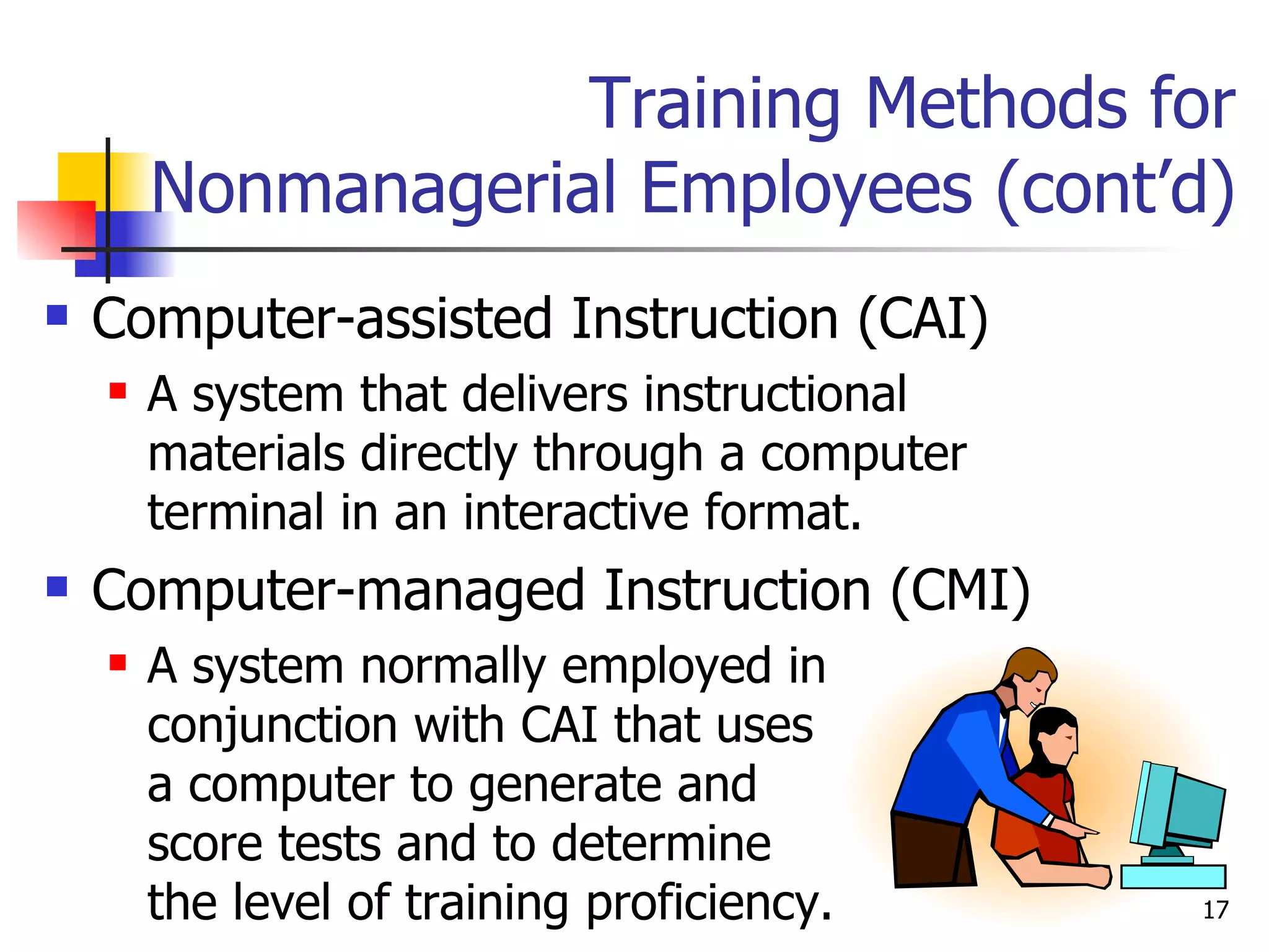 Training Methods for Nonmanagerial Employees (cont’d) Computer-assisted Instruction (CAI) A system that delivers instructional materials directly through a computer terminal in an interactive format. Computer-managed Instruction (CMI) A system normally employed in  conjunction with CAI that uses  a computer to generate and  score tests and to determine  the level of training proficiency. 