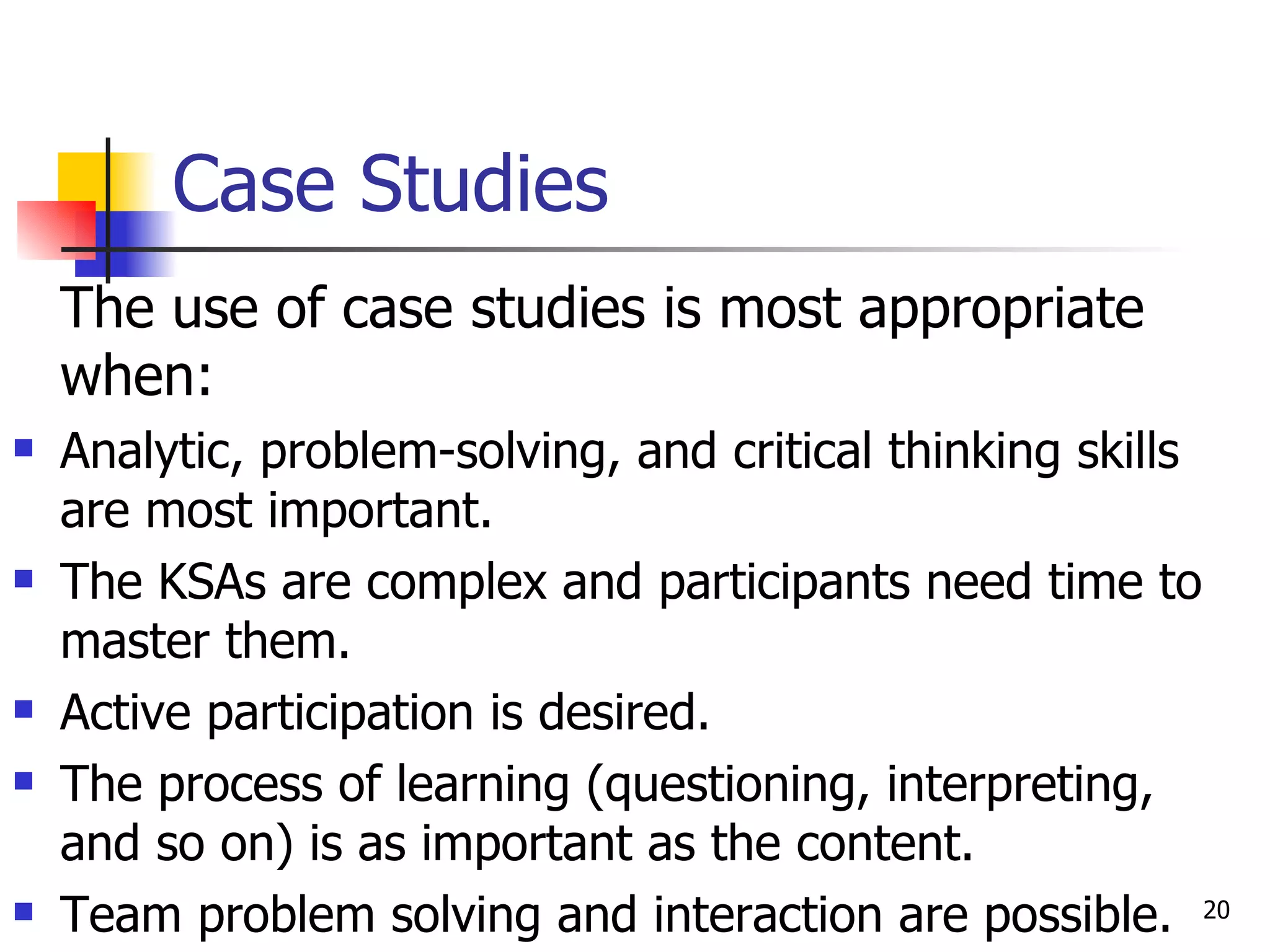 Case Studies The use of case studies is most appropriate when: Analytic, problem-solving, and critical thinking skills are most important.  The KSAs are complex and participants need time to master them. Active participation is desired. The process of learning (questioning, interpreting, and so on) is as important as the content. Team problem solving and interaction are possible. 