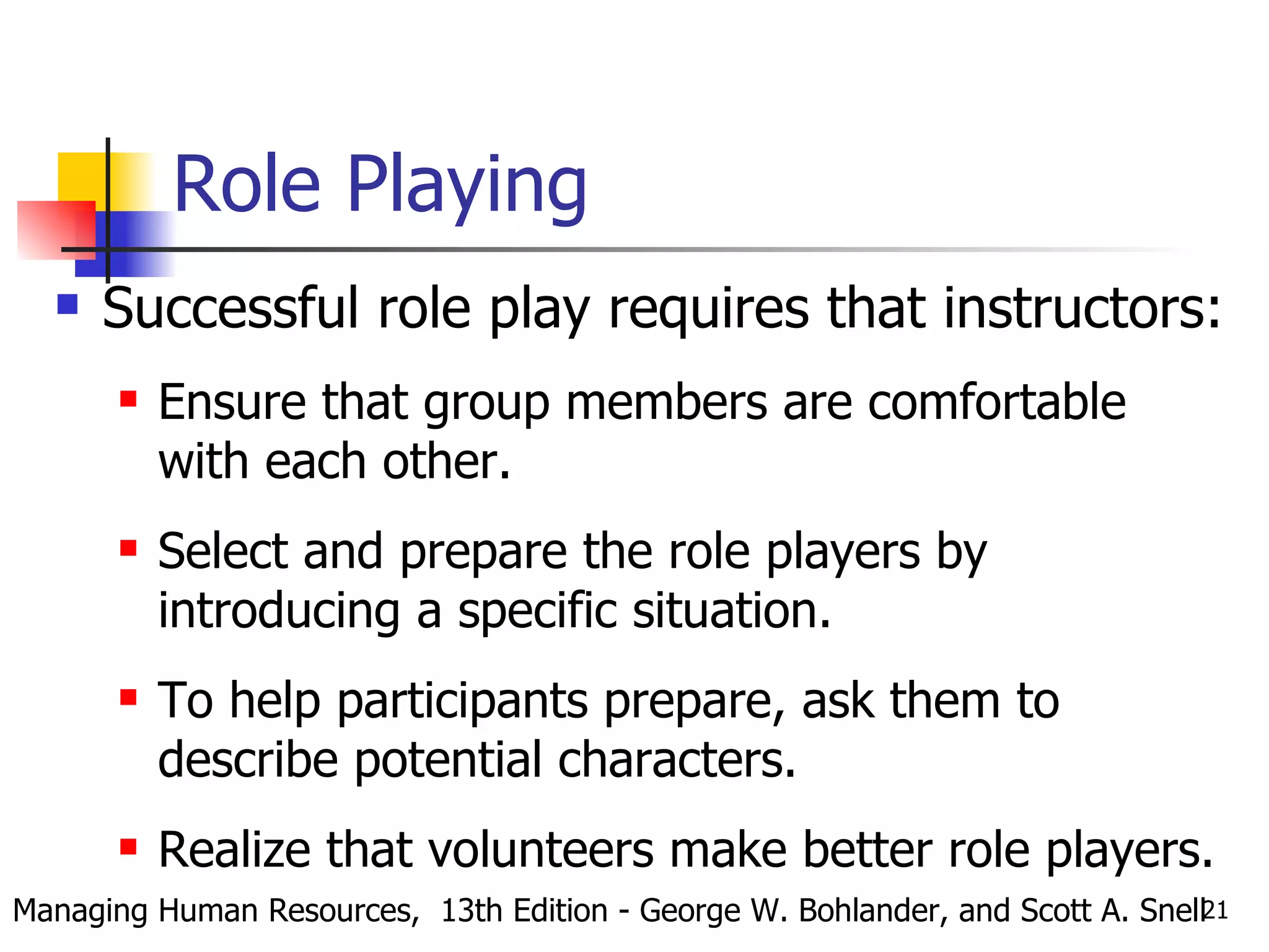 Role Playing Successful role play requires that instructors:  Ensure that group members are comfortable with each other. Select and prepare the role players by introducing a specific situation. To help participants prepare, ask them to describe potential characters. Realize that volunteers make better role players. Managing Human Resources,  13th Edition - George W. Bohlander, and Scott A. Snell 