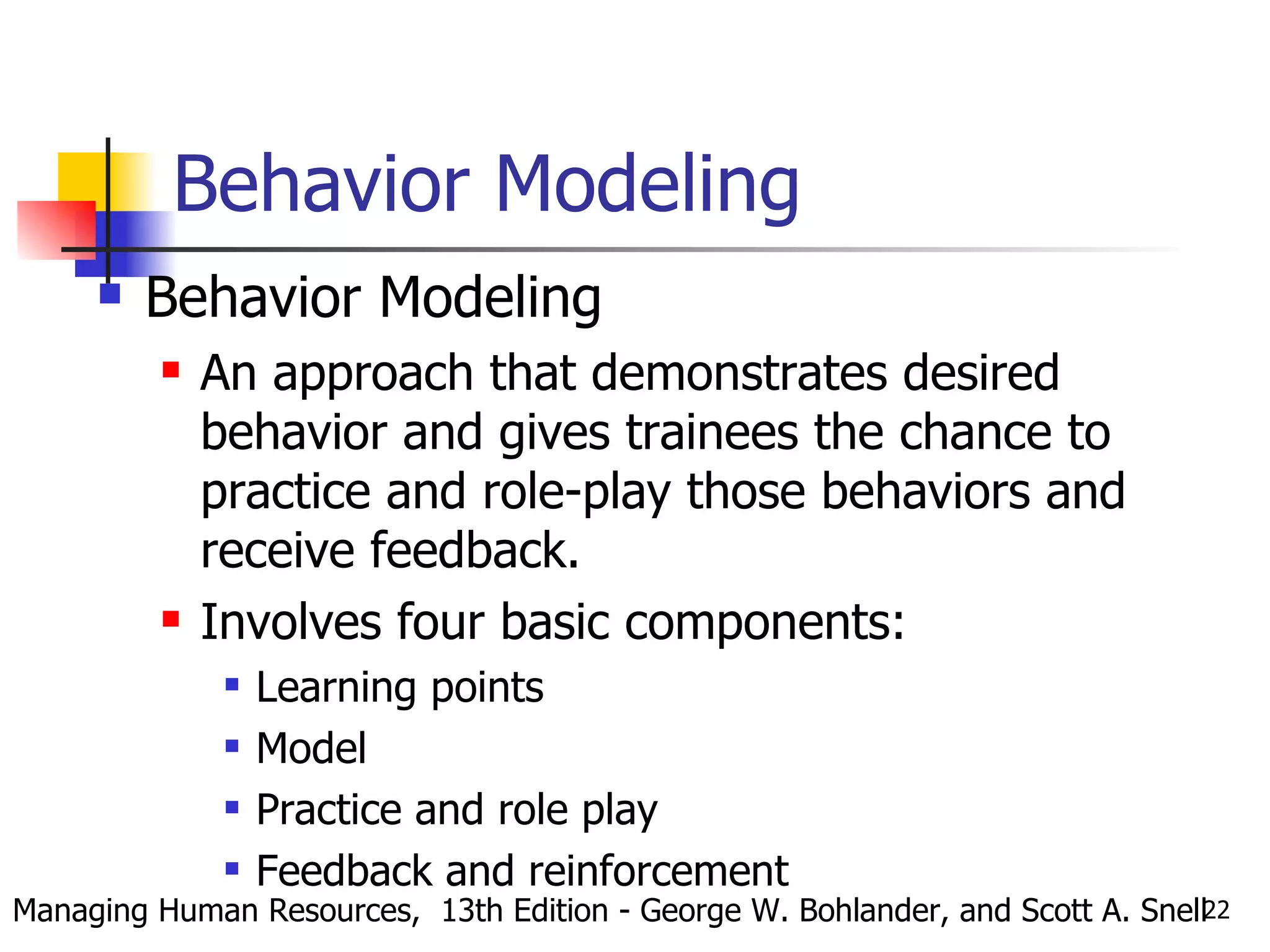 Behavior Modeling Behavior Modeling An approach that demonstrates desired behavior and gives trainees the chance to practice and role-play those behaviors and receive feedback. Involves four basic components: Learning points Model Practice and role play Feedback and reinforcement Managing Human Resources,  13th Edition - George W. Bohlander, and Scott A. Snell 