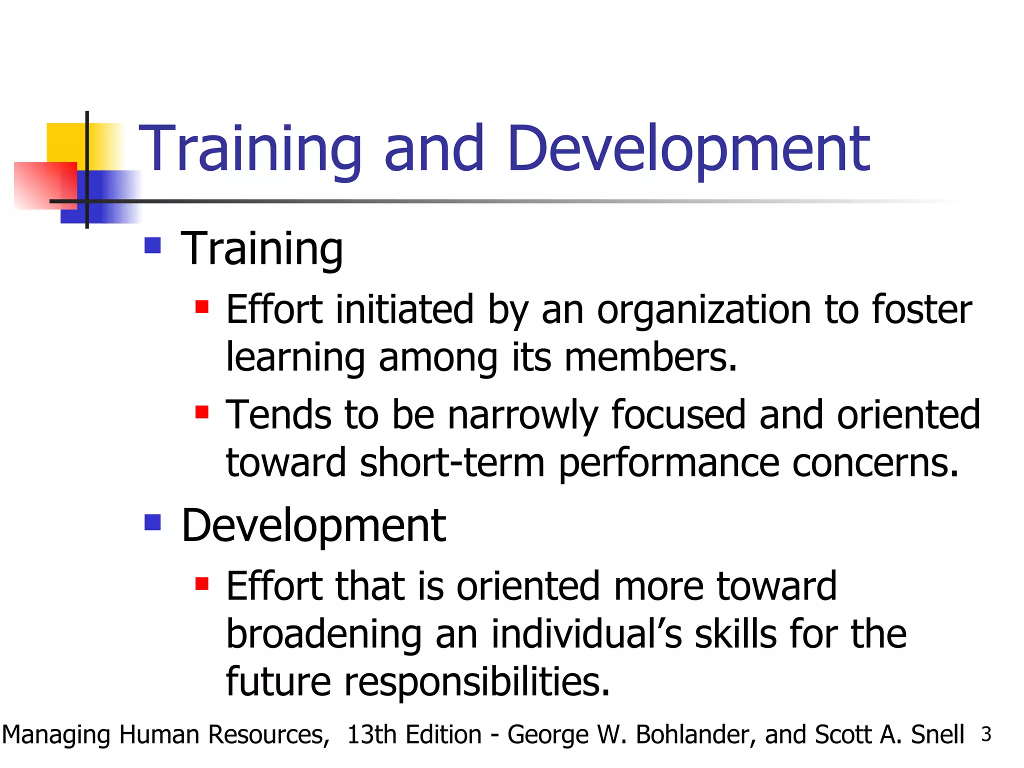 Training and Development Training  Effort initiated by an organization to foster learning among its members. Tends to be narrowly focused and oriented toward short-term performance concerns. Development Effort that is oriented more toward broadening an individual’s skills for the future responsibilities. Managing Human Resources,  13th Edition - George W. Bohlander, and Scott A. Snell 