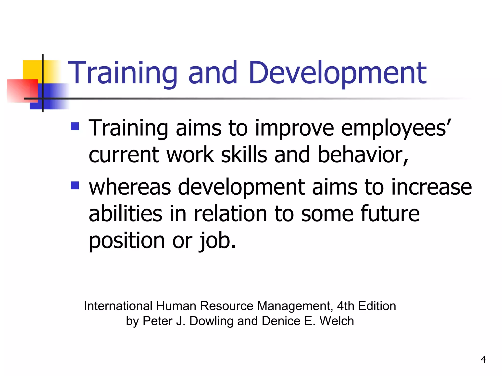 Training and Development Training aims to improve employees’ current work skills and behavior,  whereas development aims to increase abilities in relation to some future position or job. International Human Resource Management, 4th Edition by Peter J. Dowling and Denice E. Welch 