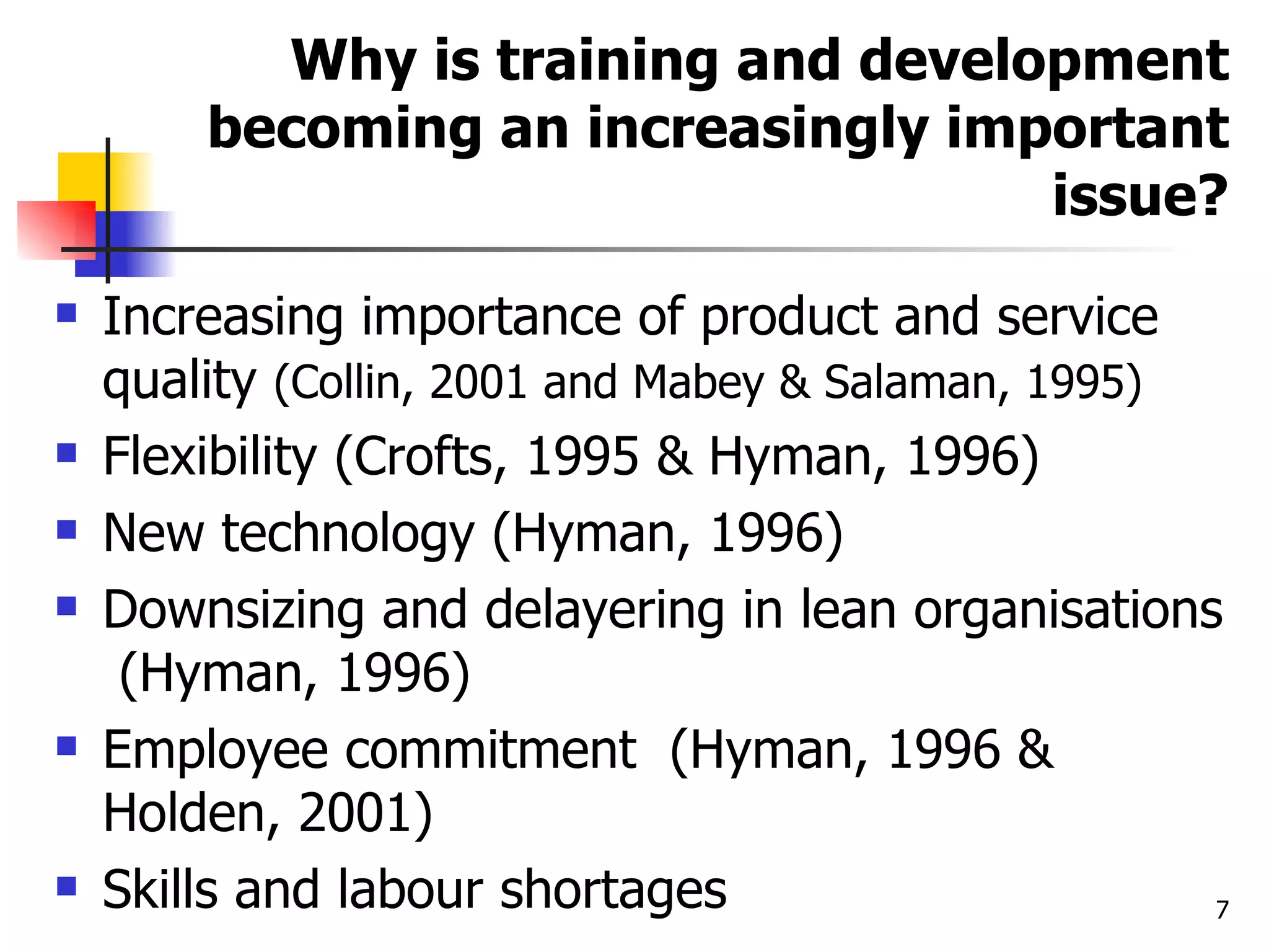 Why is training and development becoming an increasingly important issue? Increasing importance of product and service quality  (Collin, 2001 and Mabey & Salaman, 1995) Flexibility (Crofts, 1995 & Hyman, 1996) New technology (Hyman, 1996) Downsizing and delayering in lean organisations  (Hyman, 1996) Employee commitment  (Hyman, 1996 & Holden, 2001) Skills and labour shortages 