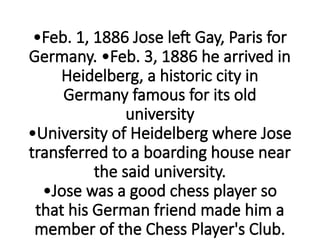 •Feb. 1, 1886 Jose left Gay, Paris for
Germany. •Feb. 3, 1886 he arrived in
Heidelberg, a historic city in
Germany famous for its old
university
•University of Heidelberg where Jose
transferred to a boarding house near
the said university.
•Jose was a good chess player so
that his German friend made him a
member of the Chess Player's Club.
 