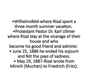 •Wilhelmsfeld-where Rizal spent a
three month summer vacation.
•Protestant Pastor Dr. Karl Ullmer
where Rizal stay at the vicarage of their
house and who
become his good friend and admirer.
• June 25, 1886 he ended his sojourn
and felt the pays of sadness.
• May 29, 1887-Rizal wrote from
Minich (Muchen) to Friedrich (Fritz).
 