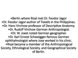•Berlin where Rizal met Dr. Feodor Jagor
•Dr. Feodor Jagor-author of Travels in the Philippines.
•Dr. Hans Virchow professor of Descriptive Anatomy.
•Dr. Rudolf Virchow German Anthropologist.
•Dr. W. Joest noted German geographer.
•Dr. Karl Ernest Schweigger-famous German
ophthalmologist where Jose worked in his clinic.
•Rizal became a member of the Anthropological
Society, Ethnological Society, and Geographical Society
of Berlin.
 