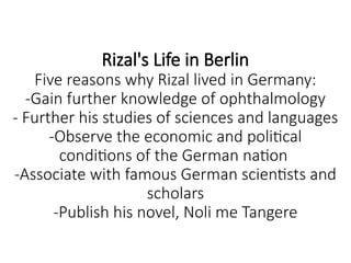 Rizal's Life in Berlin
Five reasons why Rizal lived in Germany:
-Gain further knowledge of ophthalmology
- Further his studies of sciences and languages
-Observe the economic and political
conditions of the German nation
-Associate with famous German scientists and
scholars
-Publish his novel, Noli me Tangere
 
