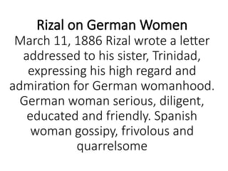 Rizal on German Women
March 11, 1886 Rizal wrote a letter
addressed to his sister, Trinidad,
expressing his high regard and
admiration for German womanhood.
German woman serious, diligent,
educated and friendly. Spanish
woman gossipy, frivolous and
quarrelsome
 