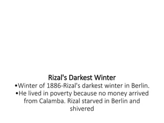 Rizal's Darkest Winter
•Winter of 1886-Rizal's darkest winter in Berlin.
•He lived in poverty because no money arrived
from Calamba. Rizal starved in Berlin and
shivered
 