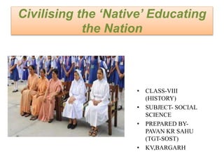 Civilising the ‘Native’ Educating
the Nation
• CLASS-VIII
(HISTORY)
• SUBJECT- SOCIAL
SCIENCE
• PREPARED BY-
PAVAN KR SAHU
(TGT-SOST)
• KV,BARGARH
 