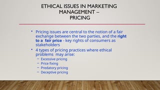 • Pricing issues are central to the notion of a fair
exchange between the two parties, and the right
to a fair price - key rights of consumers as
stakeholders
• 4 types of pricing practices where ethical
problems may arise:
– Excessive pricing
– Price fixing
– Predatory pricing
– Deceptive pricing
ETHICAL ISSUES IN MARKETING
MANAGEMENT –
PRICING
 