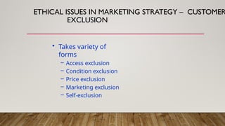 • Takes variety of
forms
– Access exclusion
– Condition exclusion
– Price exclusion
– Marketing exclusion
– Self-exclusion
ETHICAL ISSUES IN MARKETING STRATEGY – CUSTOMER
EXCLUSION
 