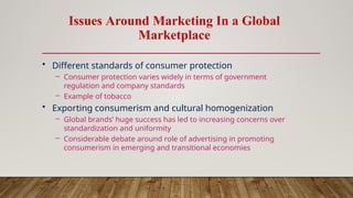 Issues Around Marketing In a Global
Marketplace
• Different standards of consumer protection
– Consumer protection varies widely in terms of government
regulation and company standards
– Example of tobacco
• Exporting consumerism and cultural homogenization
– Global brands’ huge success has led to increasing concerns over
standardization and uniformity
– Considerable debate around role of advertising in promoting
consumerism in emerging and transitional economies
 