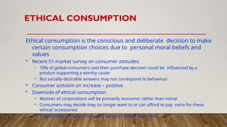 ETHICAL CONSUMPTION
Ethical consumption is the conscious and deliberate decision to make
certain consumption choices due to personal moral beliefs and
values
• Recent 51-market survey on consumer attitudes:
– 70% of global consumers said their purchase decision could be influenced by a
product supporting a worthy cause
– But socially-desirable answers may not correspond to behaviour
• Consumer activism on increase – positive
• Downside of ethical consumption
– Motives of corporations will be primarily economic rather than moral
– Consumers may decide they no longer want to or can afford to pay extra for these
ethical ‘accessories’
– If purchases are ‘votes’ then rich get more power than poor
 