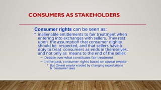 CONSUMERS AS STAKEHOLDERS
Consumer rights can be seen as:
• inalienable entitlements to fair treatment when
entering into exchanges with sellers. They rest
upon the assumption that consumer dignity
should be respected, and that sellers have a
duty to treat consumers as ends in themselves,
and not only as means to the end of the seller.
– Debate over what constitutes fair treatment
– In the past, consumer rights based on caveat emptor
• But Caveat emptor eroded by changing expectations
& consumer laws
 