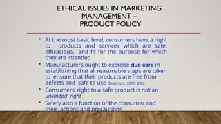 ETHICAL ISSUES IN MARKETING
MANAGEMENT –
PRODUCT POLICY
• At the most basic level, consumers have a right
to products and services which are safe,
efficacious, and fit for the purpose for which
they are intended
• Manufacturers ought to exercise due care in
establishing that all reasonable steps are taken
to ensure that their products are free from
defects and safe to use (Boatright, 2009: 295)
• Consumers’ right to a safe product is not an
unlimited right
• Safety also a function of the consumer and
their actions and precautions
 