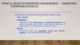 ETHICAL ISSUES IN MARKETING MANAGEMENT – MARKETING
COMMUNICATIONS (I)
Criticisms of advertising broken down into
two levels
• Individual
– Concerned with misleading or deceptive practices that
seek to create false beliefs about specific products or
companies in the individual’s consumers’ mind
• Social
– Concerned with the aggregate social and cultural
impacts, such as promoting materialism
 