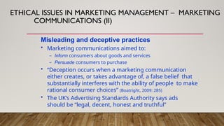 Misleading and deceptive practices
• Marketing communications aimed to:
– Inform consumers about goods and services
– Persuade consumers to purchase
• “Deception occurs when a marketing communication
either creates, or takes advantage of, a false belief that
substantially interferes with the ability of people to make
rational consumer choices” (Boatright, 2009: 285)
• The UK’s Advertising Standards Authority says ads
should be “legal, decent, honest and truthful”
ETHICAL ISSUES IN MARKETING MANAGEMENT – MARKETING
COMMUNICATIONS (II)
 