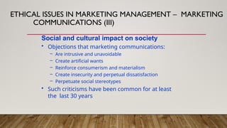 Social and cultural impact on society
• Objections that marketing communications:
– Are intrusive and unavoidable
– Create artificial wants
– Reinforce consumerism and materialism
– Create insecurity and perpetual dissatisfaction
– Perpetuate social stereotypes
• Such criticisms have been common for at least
the last 30 years
ETHICAL ISSUES IN MARKETING MANAGEMENT – MARKETING
COMMUNICATIONS (III)
 