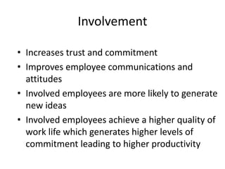Involvement
• Increases trust and commitment
• Improves employee communications and
attitudes
• Involved employees are more likely to generate
new ideas
• Involved employees achieve a higher quality of
work life which generates higher levels of
commitment leading to higher productivity
 