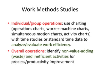 Work Methods Studies
• Individual/group operations: use charting
(operations charts, worker-machine charts,
simultaneous motion charts, activity charts)
with time studies or standard time data to
analyze/evaluate work efficiency.
• Overall operations: identify non-value-adding
(waste) and inefficient activities for
process/productivity improvement
 