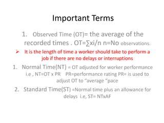 Important Terms
1. Observed Time (OT)= the average of the
recorded times . OT=∑xi/n n=No observations.
 It is the length of time a worker should take to perform a
job if there are no delays or interruptions
1. Normal Time(NT) = OT adjusted for worker performance
i.e , NT=OT x PR PR=performance rating PR= is used to
adjust OT to “average “pace
2. Standard Time(ST) =Normal time plus an allowance for
delays i.e, ST= NTxAF
 